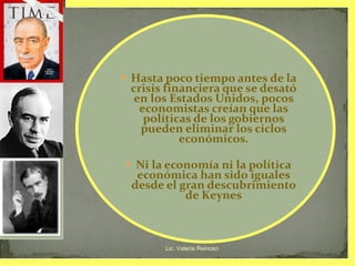 Hasta poco tiempo antes de la crisis financiera que se desató en los Estados Unidos, pocos economistas creían que las políticas de los gobiernos pueden eliminar los ciclos económicos. Ni la economía ni la política económica han sido iguales desde el gran descubrimiento de Keynes Lic. Valeria Reinoso 