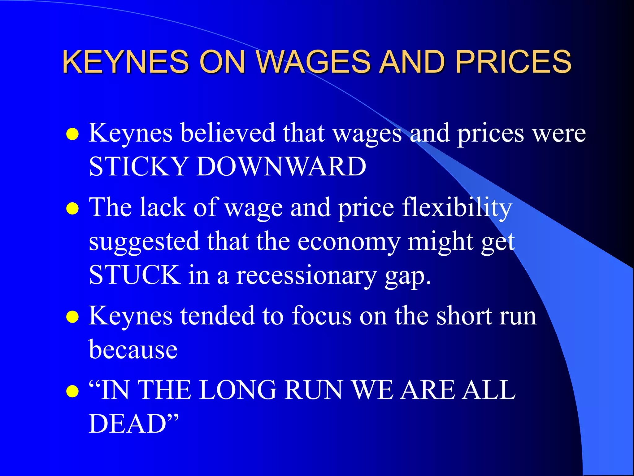 KEYNES ON WAGES AND PRICES
 Keynes believed that wages and prices were
STICKY DOWNWARD
 The lack of wage and price flexibility
suggested that the economy might get
STUCK in a recessionary gap.
 Keynes tended to focus on the short run
because
 “IN THE LONG RUN WE ARE ALL
DEAD”
 