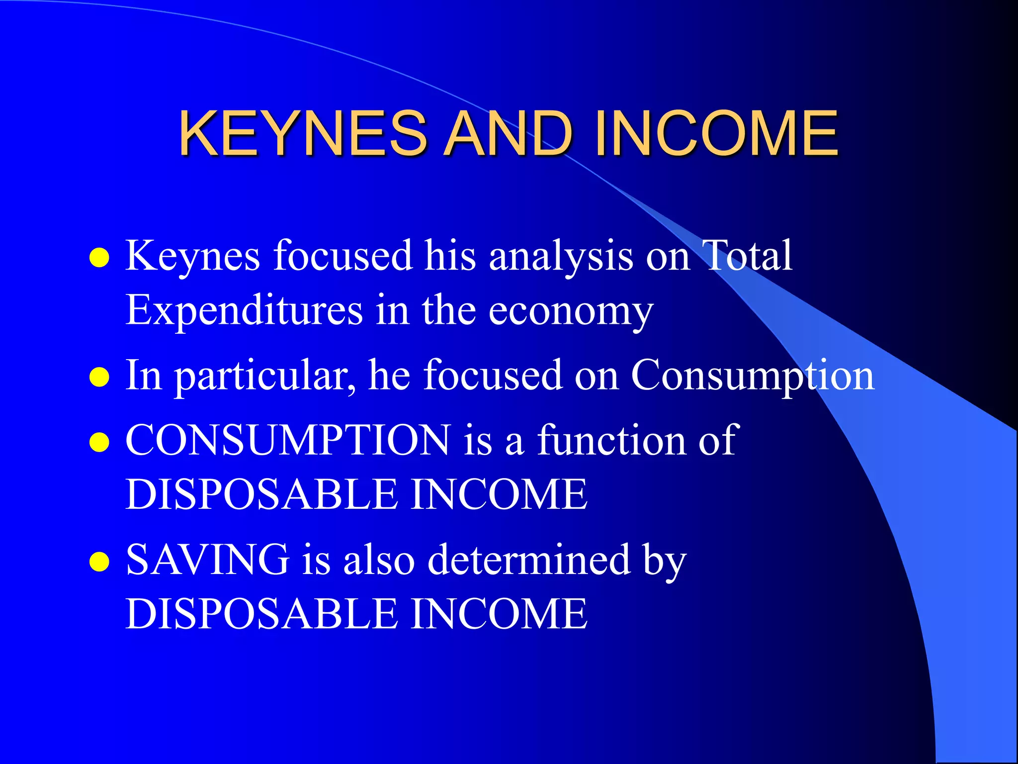 KEYNES AND INCOME
 Keynes focused his analysis on Total
Expenditures in the economy
 In particular, he focused on Consumption
 CONSUMPTION is a function of
DISPOSABLE INCOME
 SAVING is also determined by
DISPOSABLE INCOME
 