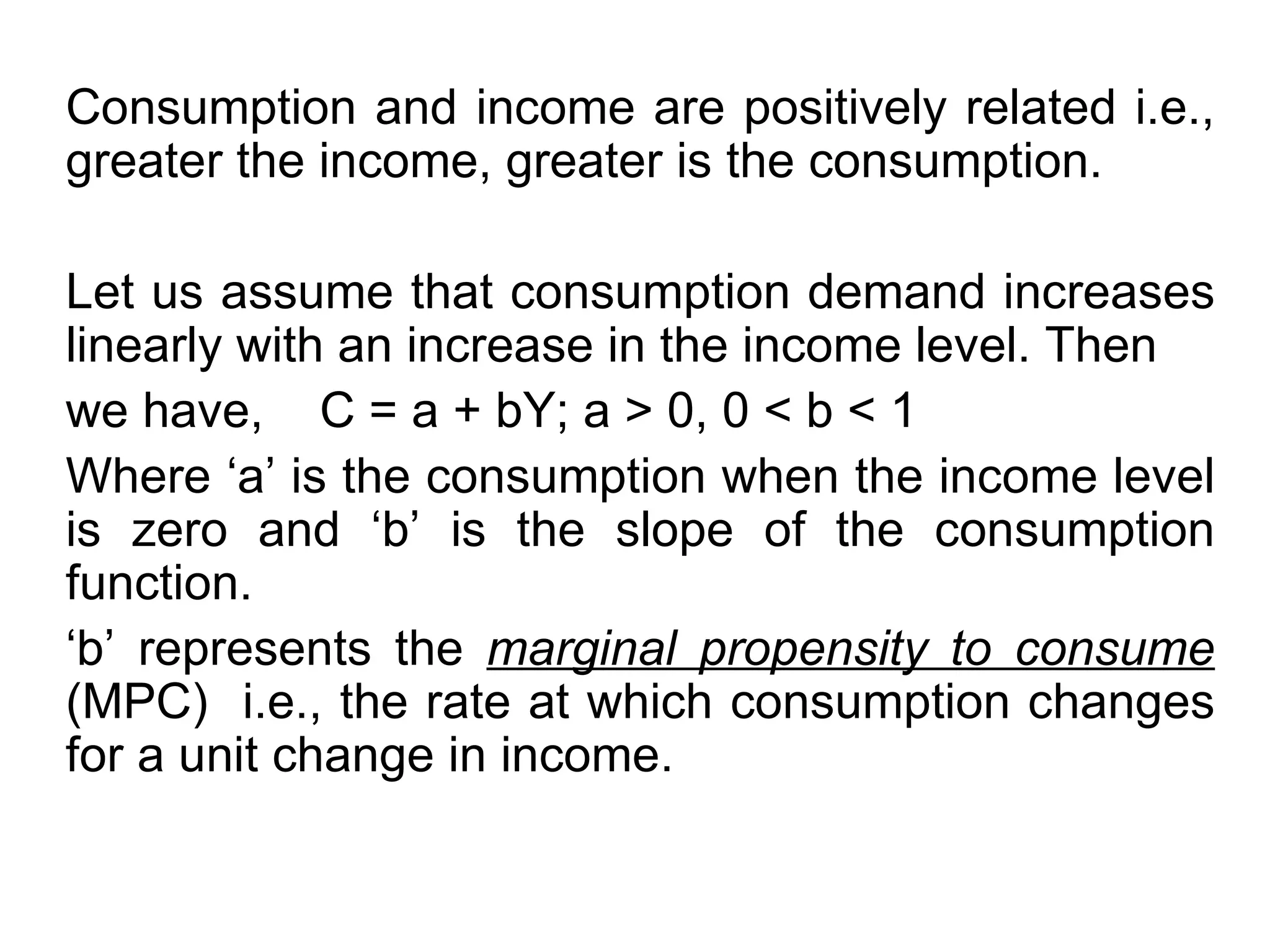 Consumption and income are positively related i.e., greater the income, greater is the consumption.  Let us assume that consumption demand increases linearly with an increase in the income level. Then we have,  C = a + bY; a > 0, 0 < b < 1 Where ‘a’ is the consumption when the income level is zero and ‘b’ is the slope of the consumption function.  ‘ b’ represents the  marginal propensity to consume  (MPC)  i.e., the rate at which consumption changes for a unit change in income. 