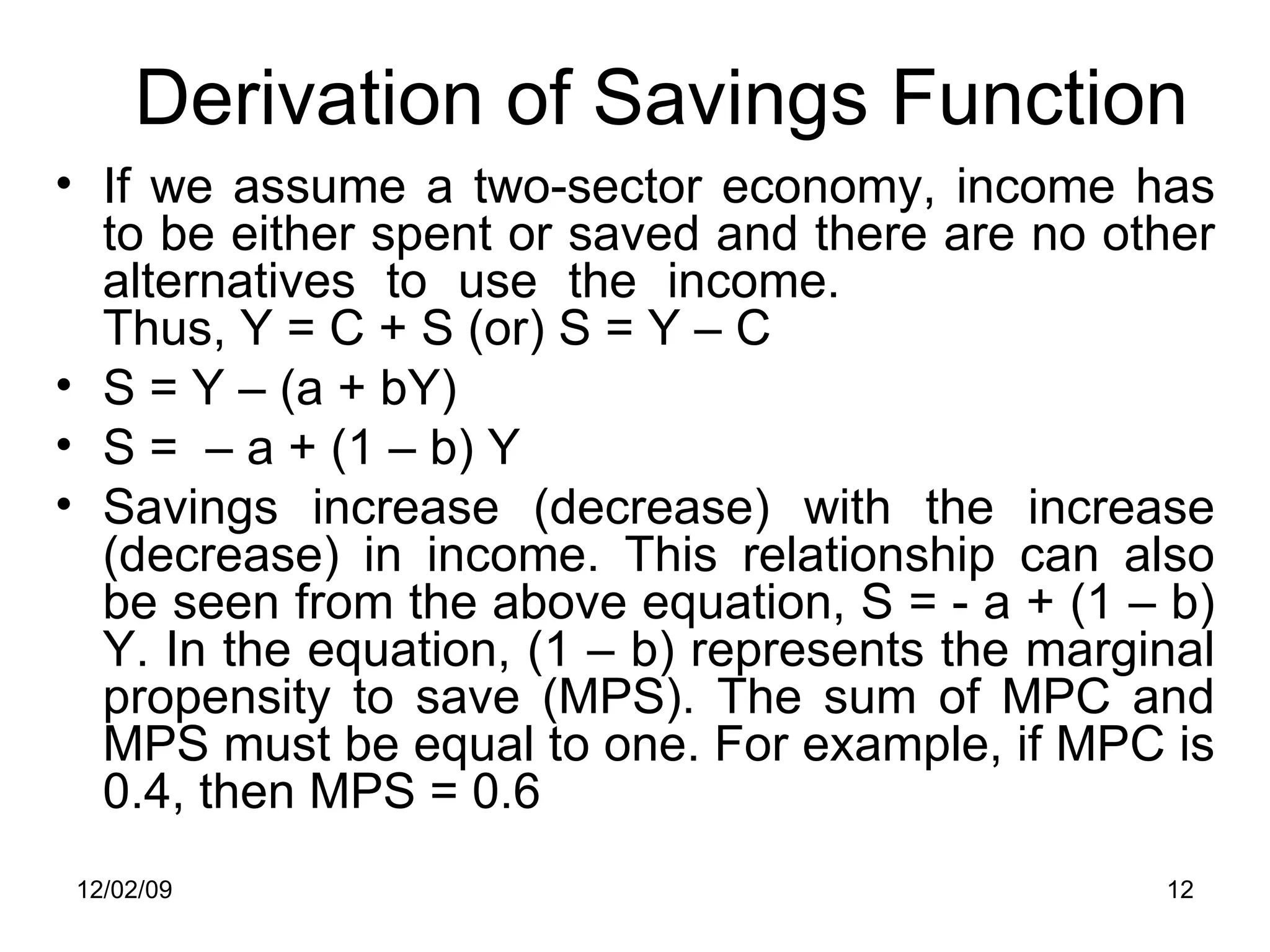 Derivation of Savings Function If we assume a two-sector economy, income has to be either spent or saved and there are no other alternatives to use the income.    Thus, Y = C + S (or) S = Y – C  S = Y – (a + bY) S =  – a + (1 – b) Y Savings increase (decrease) with the increase (decrease) in income. This relationship can also be seen from the above equation, S = - a + (1 – b) Y. In the equation, (1 – b) represents the marginal propensity to save (MPS). The sum of MPC and MPS must be equal to one. For example, if MPC is 0.4, then MPS = 0.6 06/07/09 