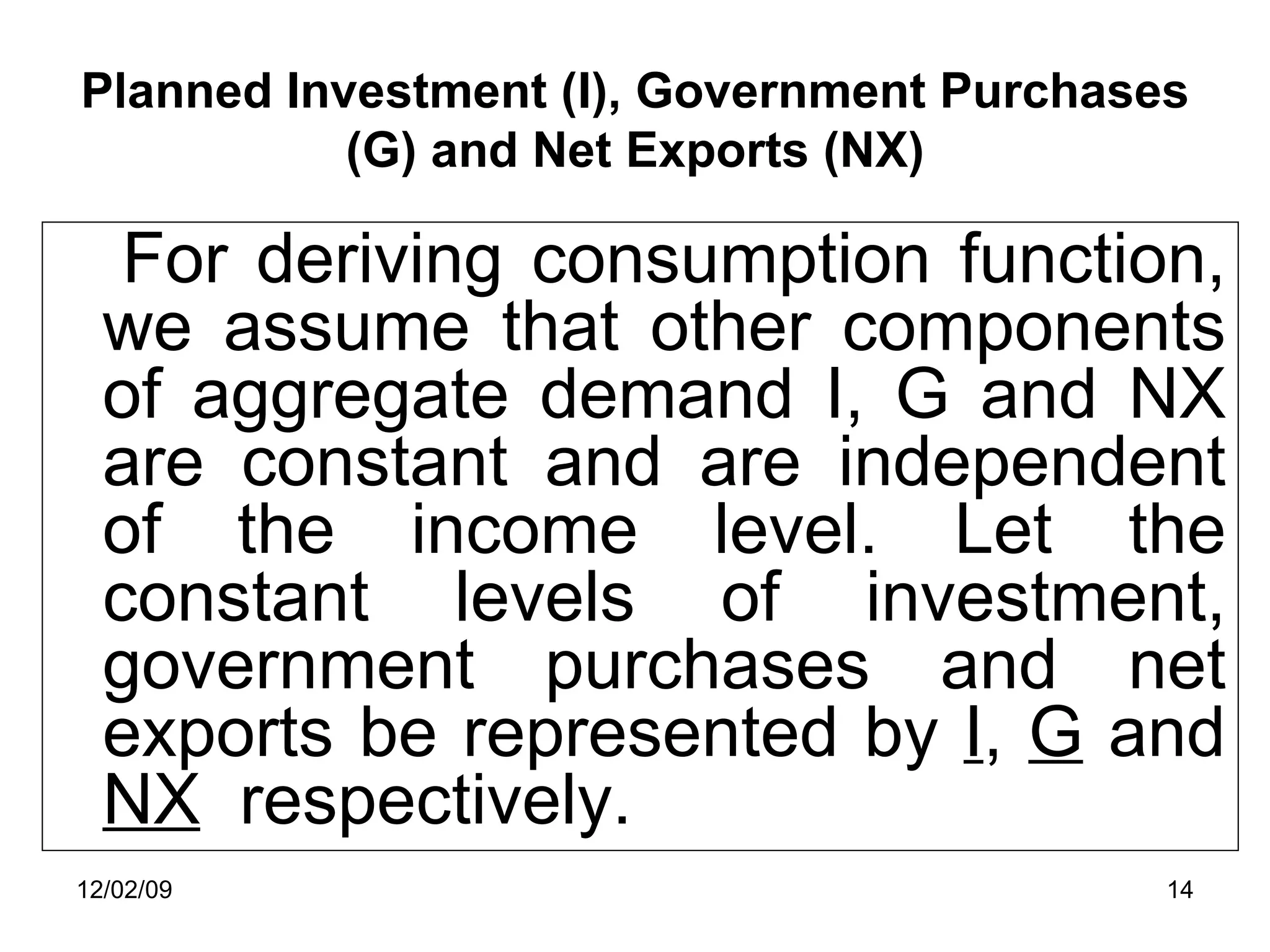 Planned Investment (I), Government Purchases (G) and Net Exports (NX) For deriving consumption function, we assume that other components of aggregate demand I, G and NX are constant and are independent of the income level. Let the constant levels of investment, government purchases and net exports be represented by  I ,  G  and  NX   respectively.  06/07/09 