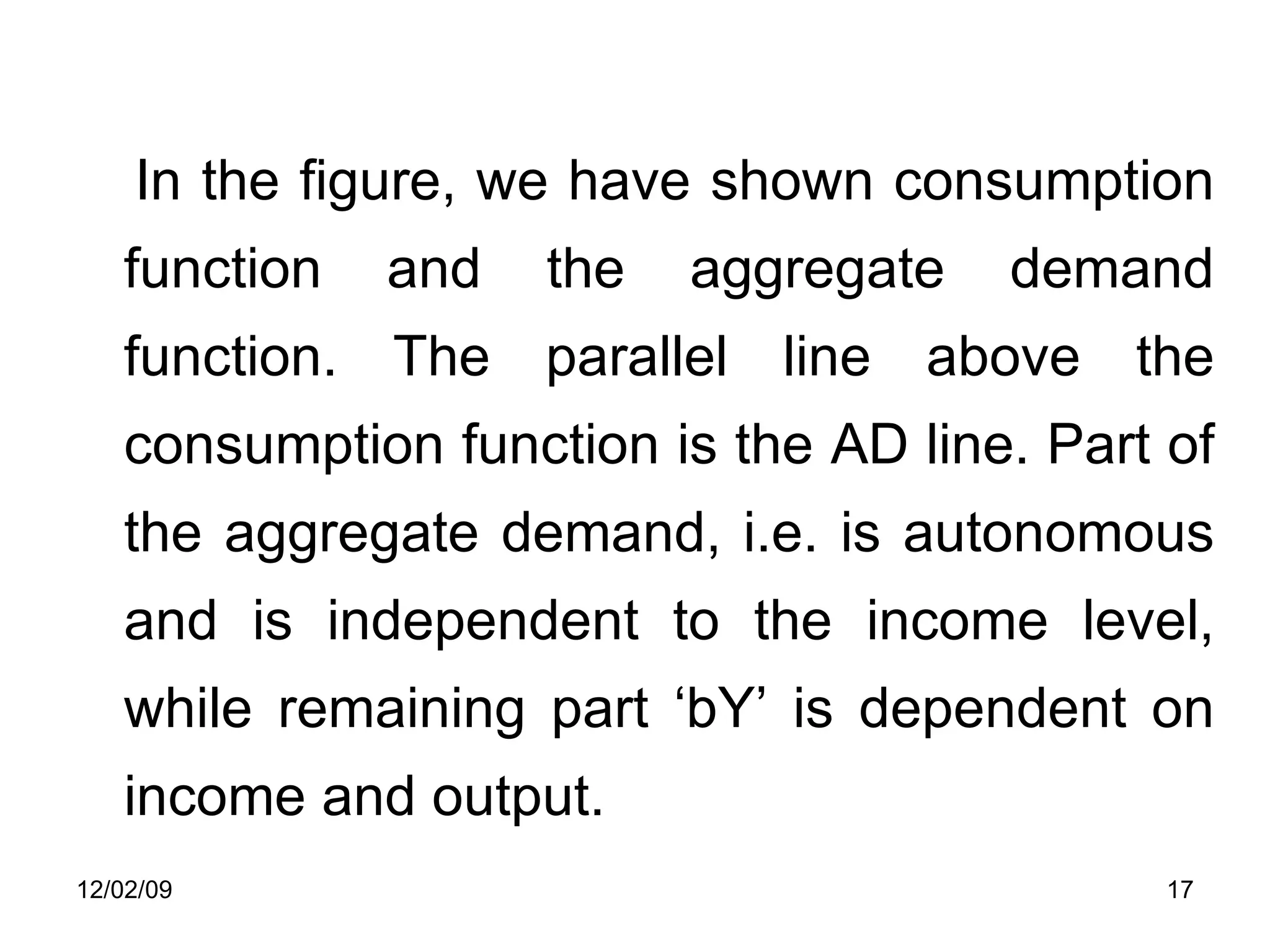 In the figure, we have shown consumption function and the aggregate demand function. The parallel line above the consumption function is the AD line. Part of the aggregate demand, i.e. is autonomous and is independent to the income level, while remaining part ‘bY’ is dependent on income and output.  06/07/09 