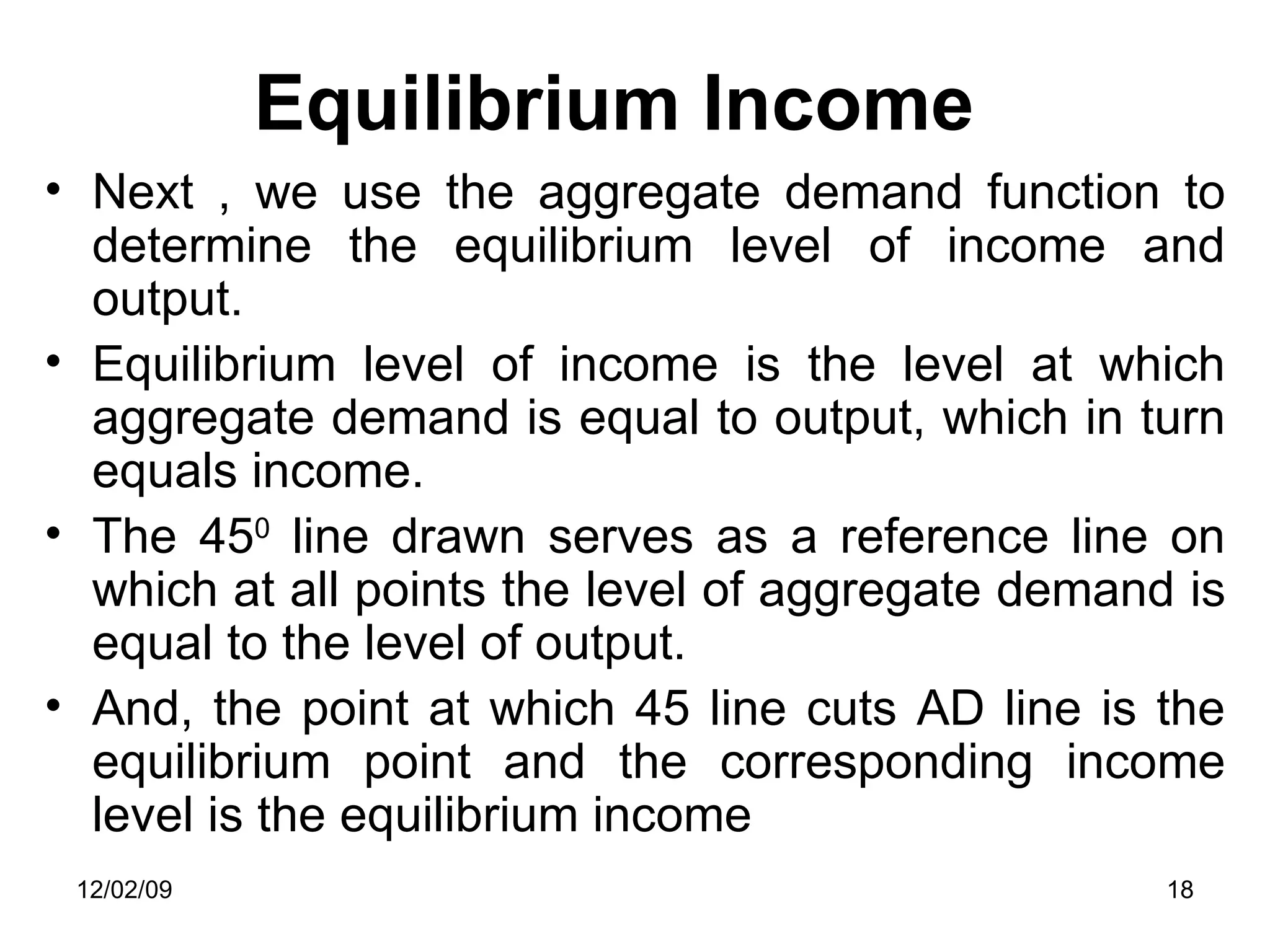 Equilibrium Income Next , we use the aggregate demand function to determine the equilibrium level of income and output.  Equilibrium level of income is the level at which aggregate demand is equal to output, which in turn equals income.  The 45 0  line drawn serves as a reference line on which at all points the level of aggregate demand is equal to the level of output.  And, the point at which 45 line cuts AD line is the equilibrium point and the corresponding income level is the equilibrium income  06/07/09 