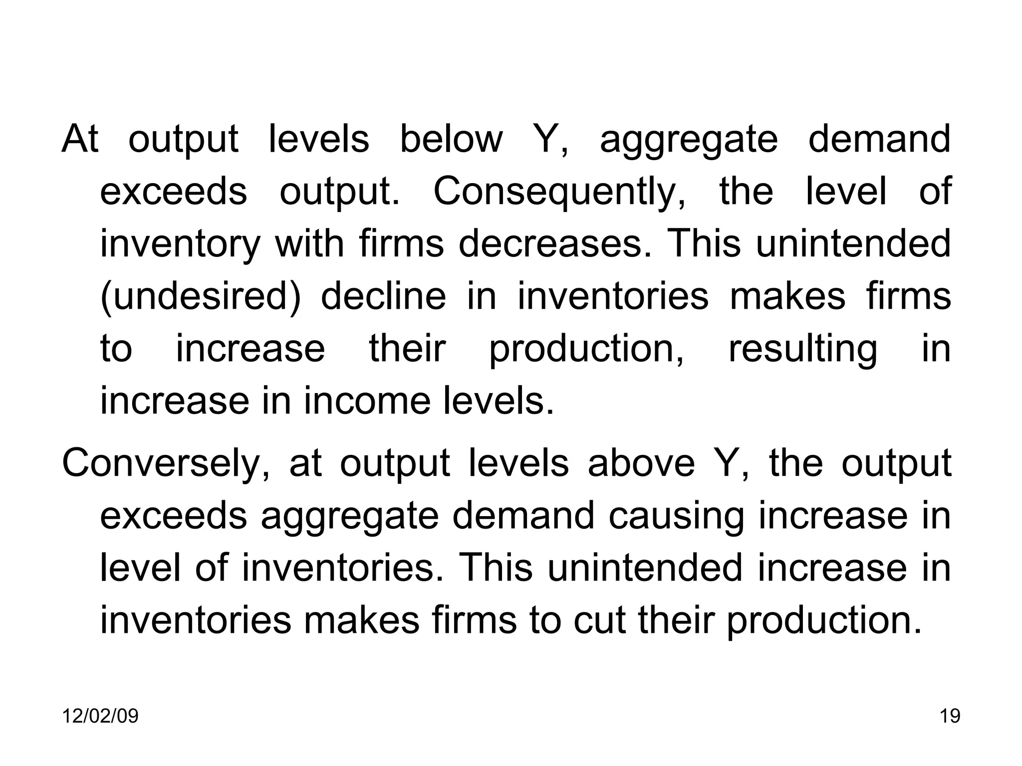 At output levels below Y, aggregate demand exceeds output. Consequently, the level of inventory with firms decreases. This unintended (undesired) decline in inventories makes firms to increase their production, resulting in increase in income levels.  Conversely, at output levels above Y, the output exceeds aggregate demand causing increase in level of inventories. This unintended increase in inventories makes firms to cut their production.  06/07/09 