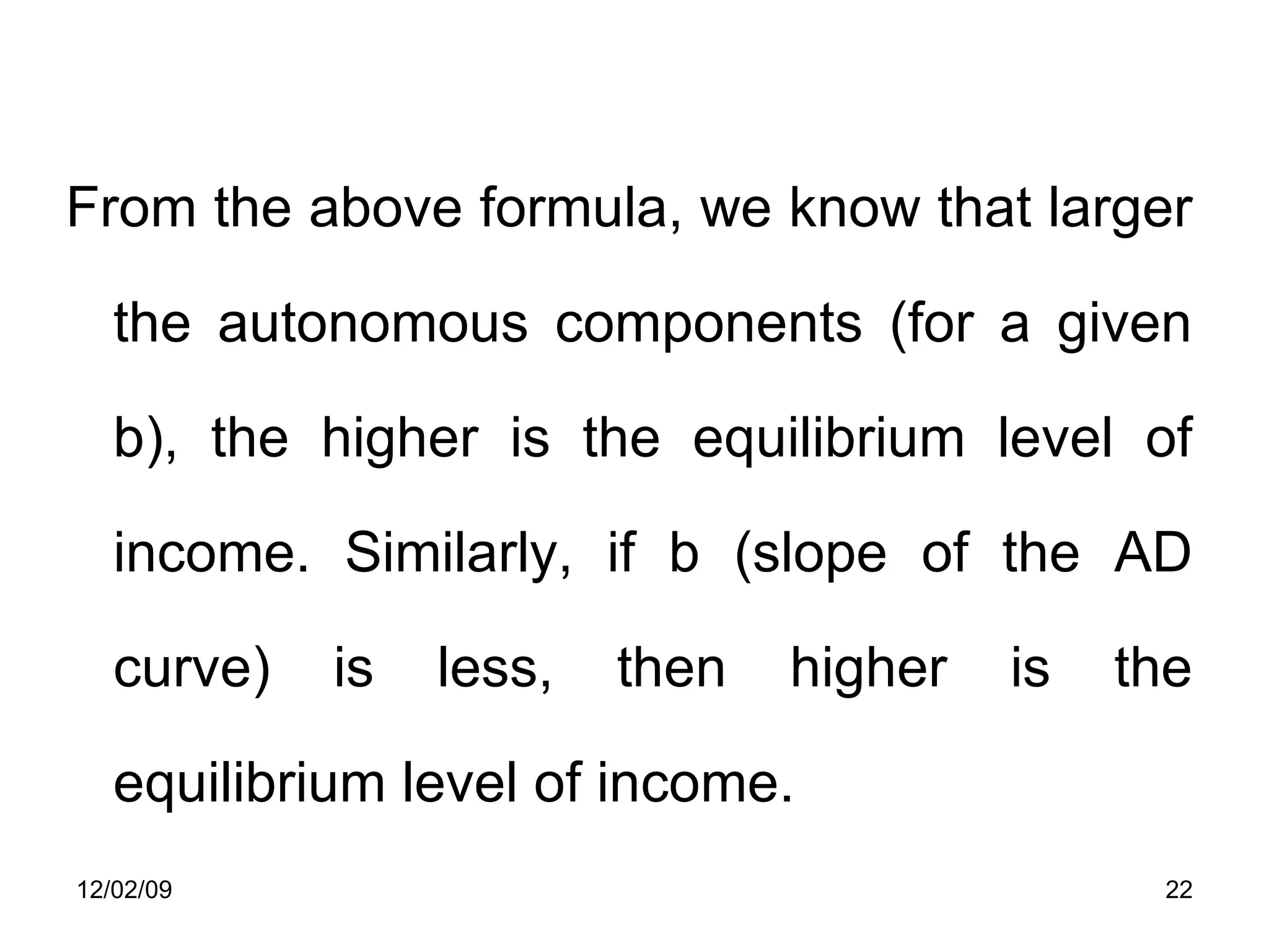 From the above formula, we know that larger the autonomous components (for a given b), the higher is the equilibrium level of income. Similarly, if b (slope of the AD curve) is less, then higher is the equilibrium level of income.  06/07/09 