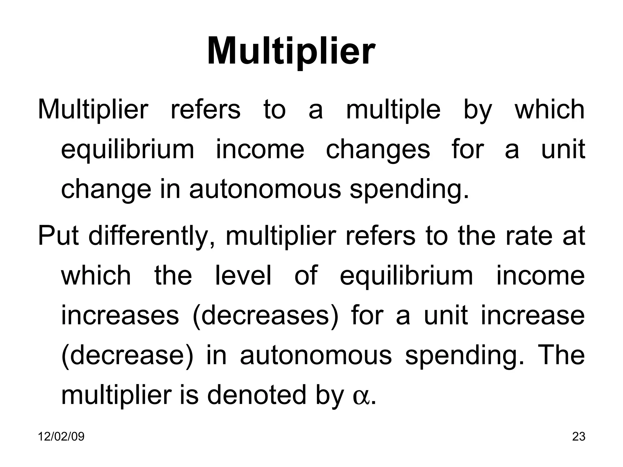 Multiplier Multiplier refers to a multiple by which equilibrium income changes for a unit change in autonomous spending.  Put differently, multiplier refers to the rate at which the level of equilibrium income increases (decreases) for a unit increase (decrease) in autonomous spending. The multiplier is denoted by   . 06/07/09 
