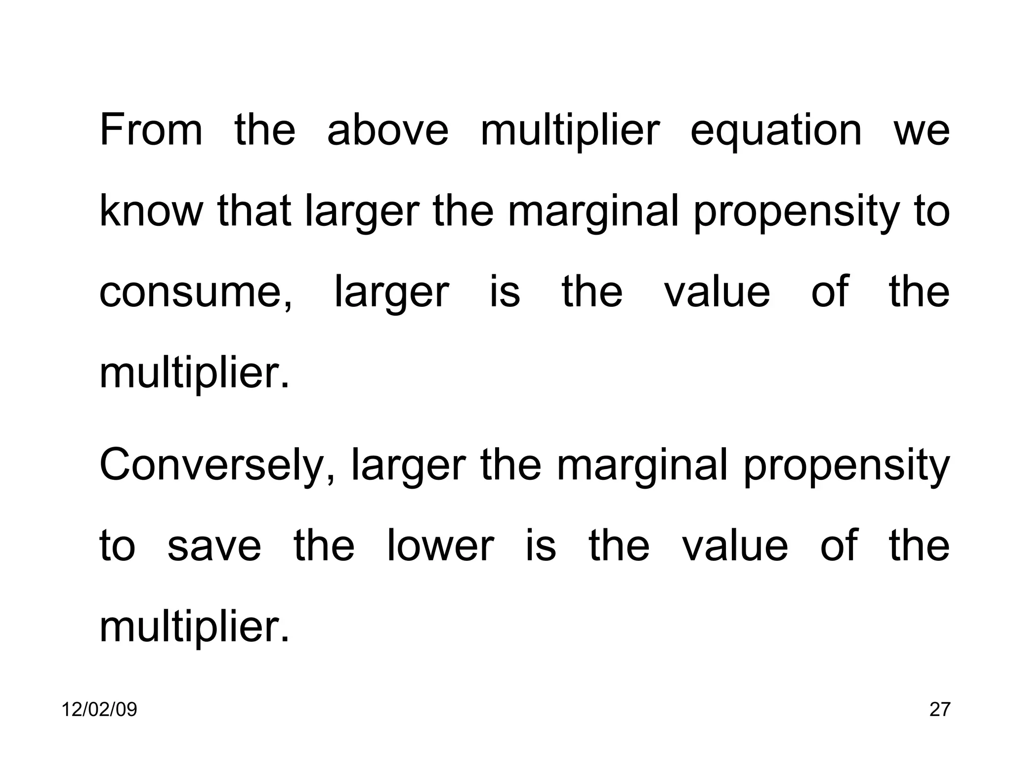 From the above multiplier equation we know that larger the marginal propensity to consume, larger is the value of the multiplier.  Conversely, larger the marginal propensity to save the lower is the value of the multiplier.  06/07/09 