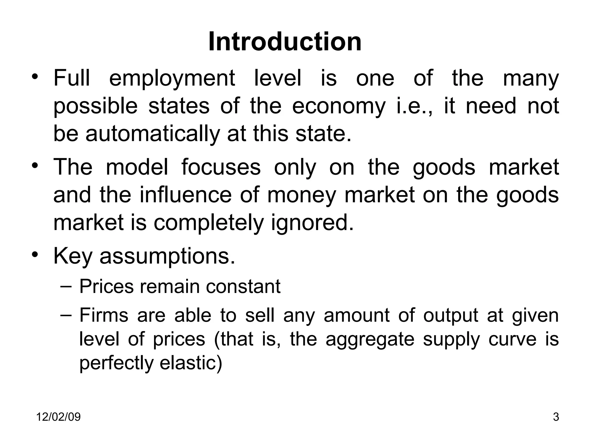 Introduction Full employment level is one of the many possible states of the economy i.e., it need not be automatically at this state.  The model focuses only on the goods market and the influence of money market on the goods market is completely ignored.  Key assumptions. Prices remain constant Firms are able to sell any amount of output at given level of prices (that is, the aggregate supply curve is perfectly elastic) 06/07/09 