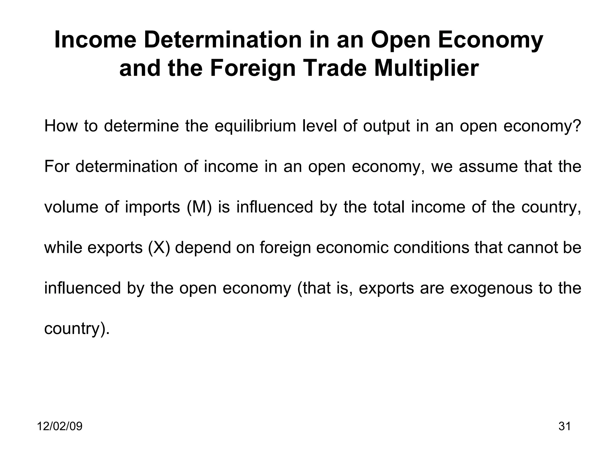 Income Determination in an Open Economy and the Foreign Trade Multiplier How to determine the equilibrium level of output in an open economy? For determination of income in an open economy, we assume that the volume of imports (M) is influenced by the total income of the country, while exports (X) depend on foreign economic conditions that cannot be influenced by the open economy (that is, exports are exogenous to the country).  06/07/09 