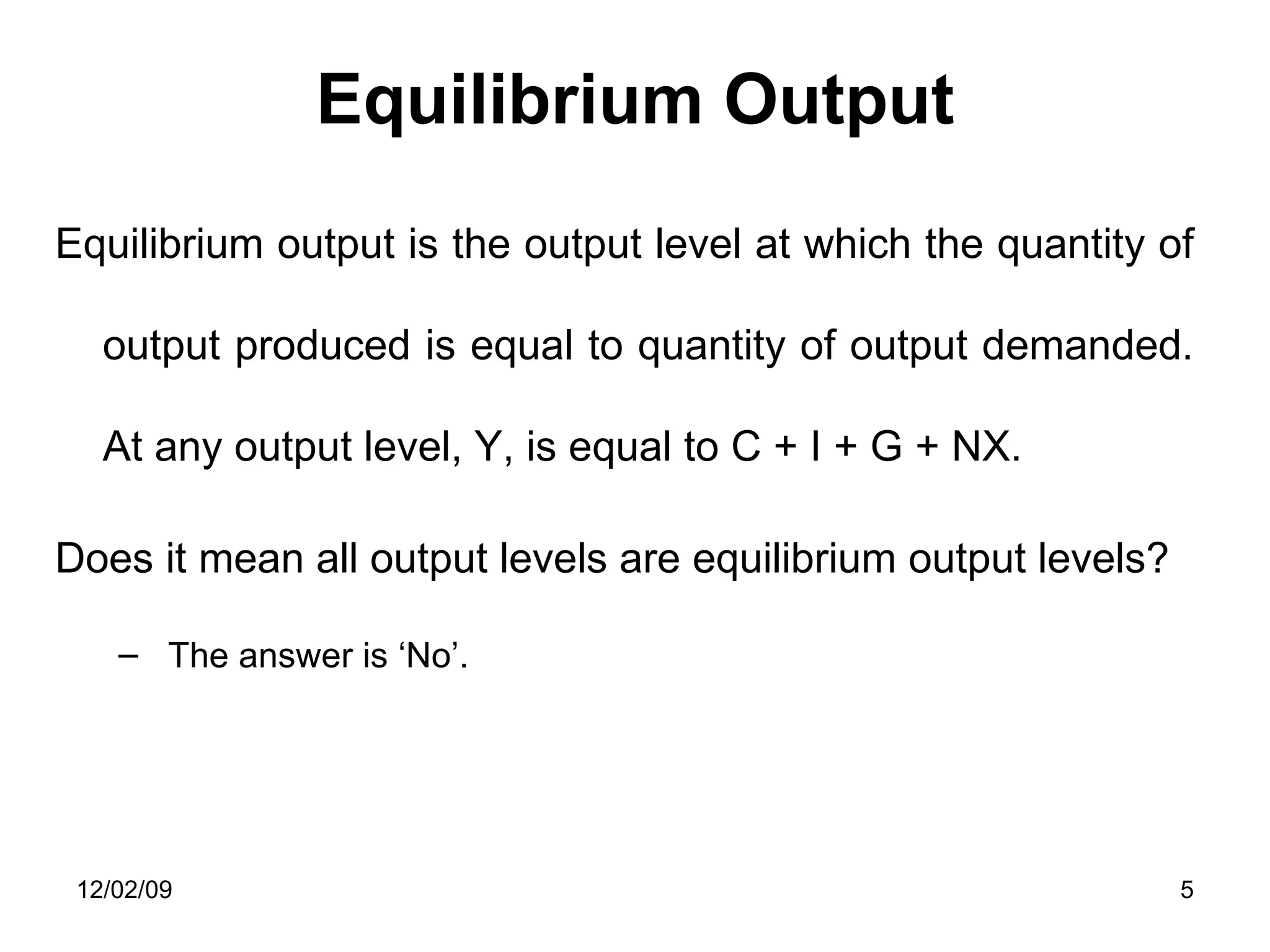 Equilibrium Output Equilibrium output is the output level at which the quantity of output produced is equal to quantity of output demanded. At any output level, Y, is equal to C + I + G + NX.  Does it mean all output levels are equilibrium output levels? The answer is ‘No’.  06/07/09 