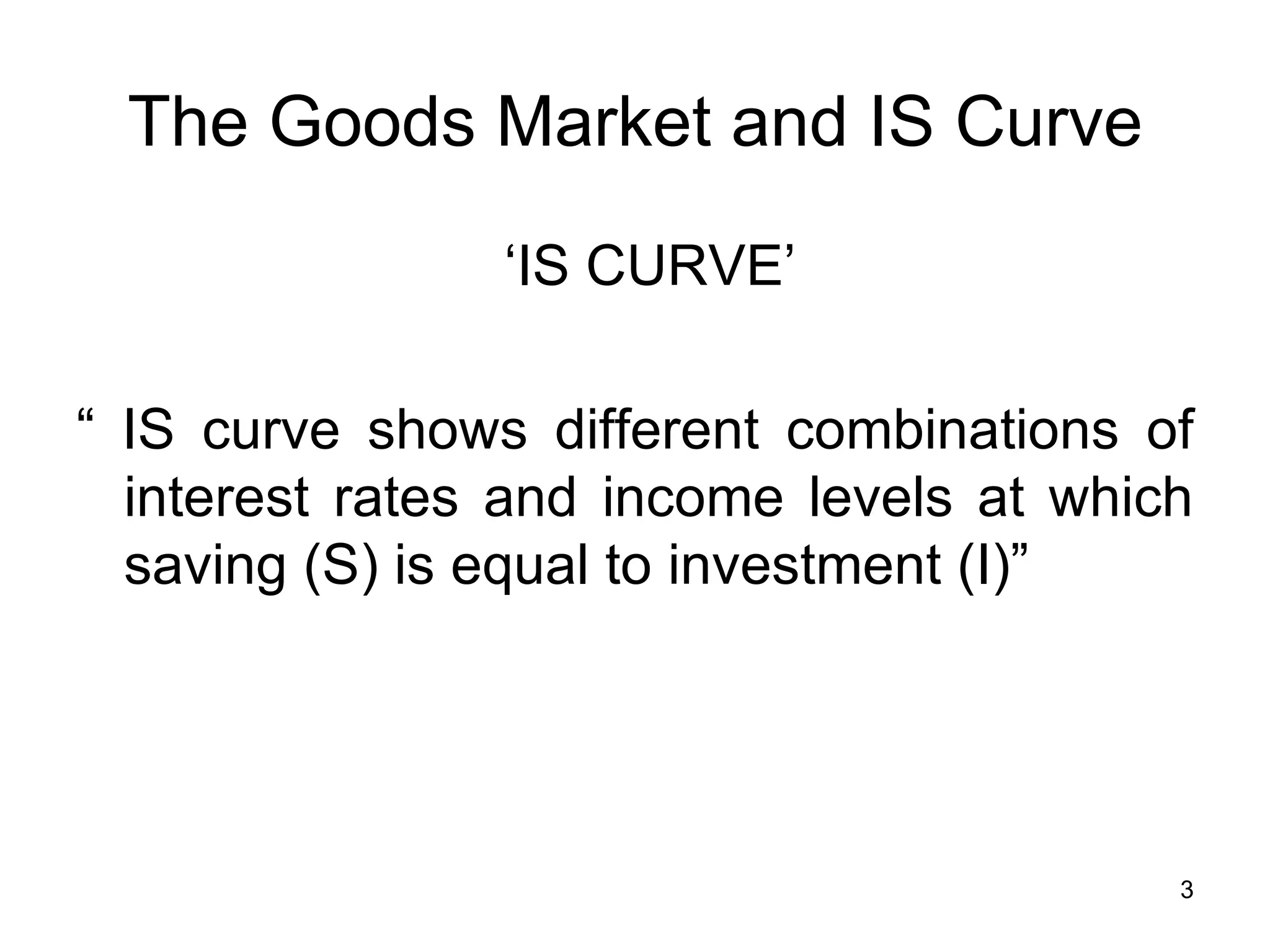 The Goods Market and IS Curve   ‘ IS CURVE’ “  IS curve shows different combinations of interest rates and income levels at which saving (S) is equal to investment (I)” 