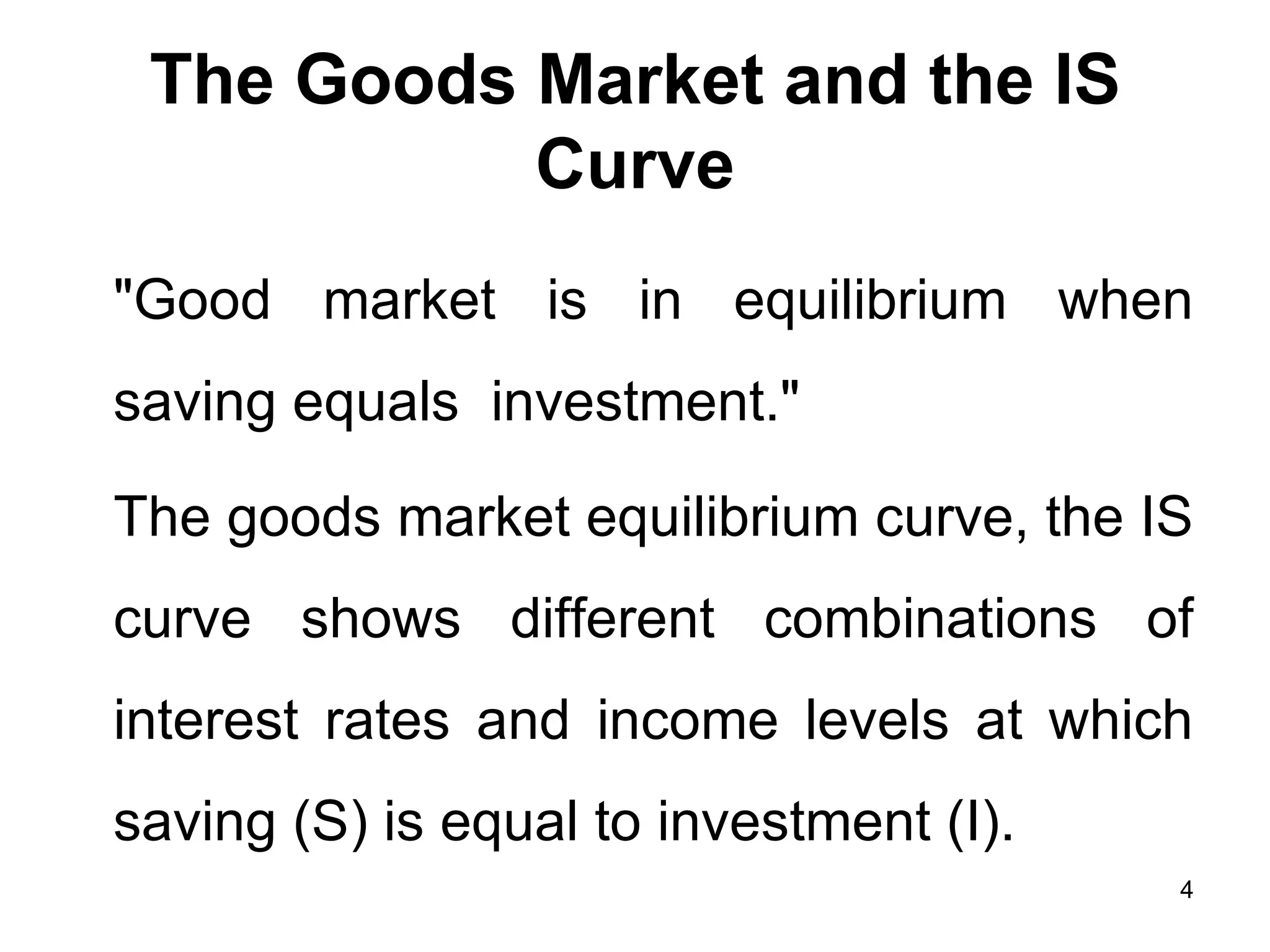 The Goods Market and the IS Curve &quot;Good market is in equilibrium when saving equals  investment.&quot; The goods market equilibrium curve, the IS curve shows different combinations of interest rates and income levels at which saving (S) is equal to investment (I).  
