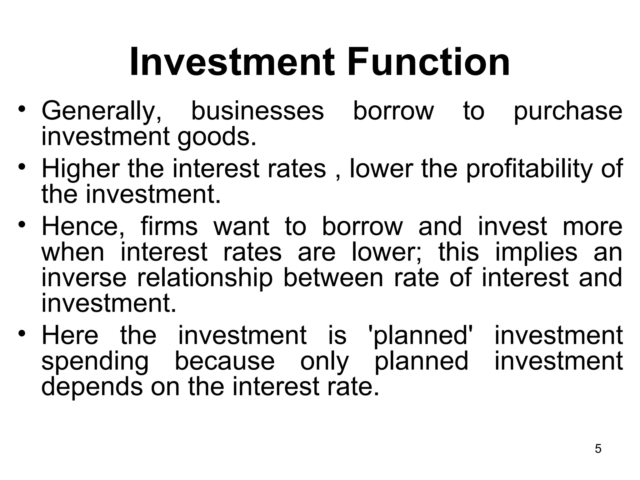 Investment Function Generally, businesses borrow to purchase investment goods.  Higher the interest rates , lower the profitability of the investment. Hence, firms want to borrow and invest more when interest rates are lower; this implies an inverse relationship between rate of interest and investment.  Here the investment is 'planned' investment spending because only planned investment depends on the interest rate.  