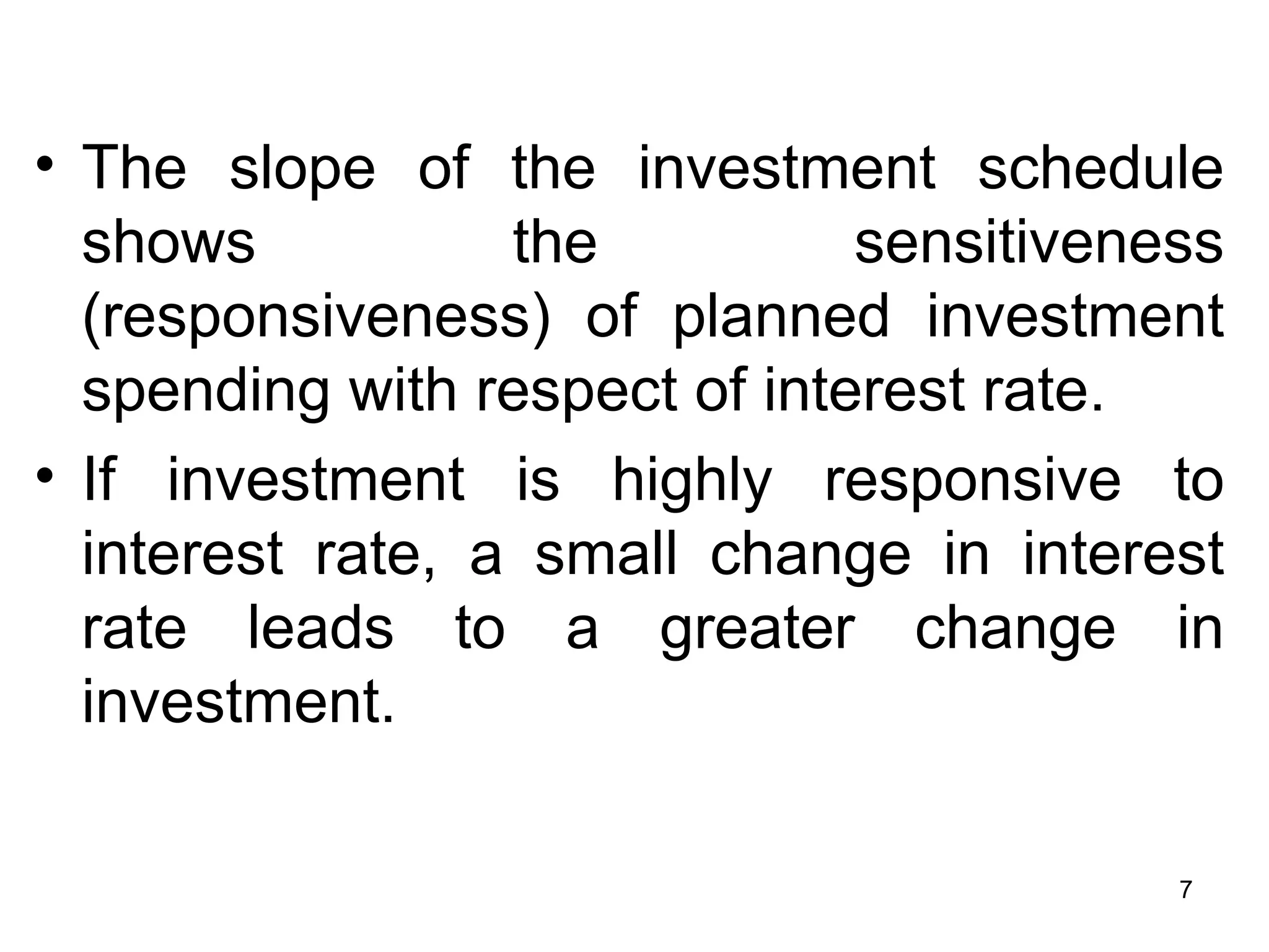 The slope of the investment schedule shows the sensitiveness (responsiveness) of planned investment spending with respect of interest rate.  If investment is highly responsive to interest rate, a small change in interest rate leads to a greater change in investment.  