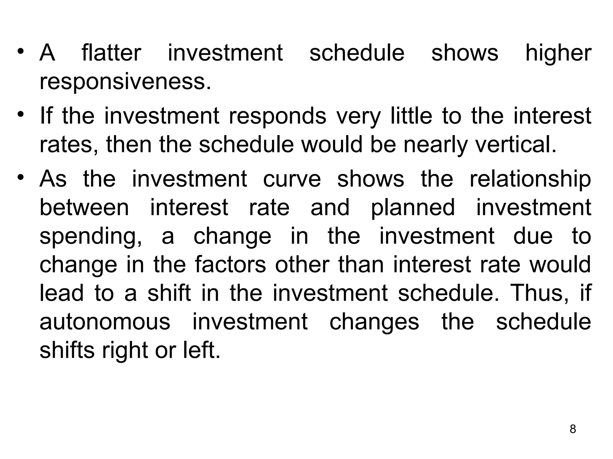 A flatter investment schedule shows higher responsiveness.  If the investment responds very little to the interest rates, then the schedule would be nearly vertical.  As the investment curve shows the relationship between interest rate and planned investment spending, a change in the investment due to change in the factors other than interest rate would lead to a shift in the investment schedule. Thus, if autonomous investment changes the schedule shifts right or left.    