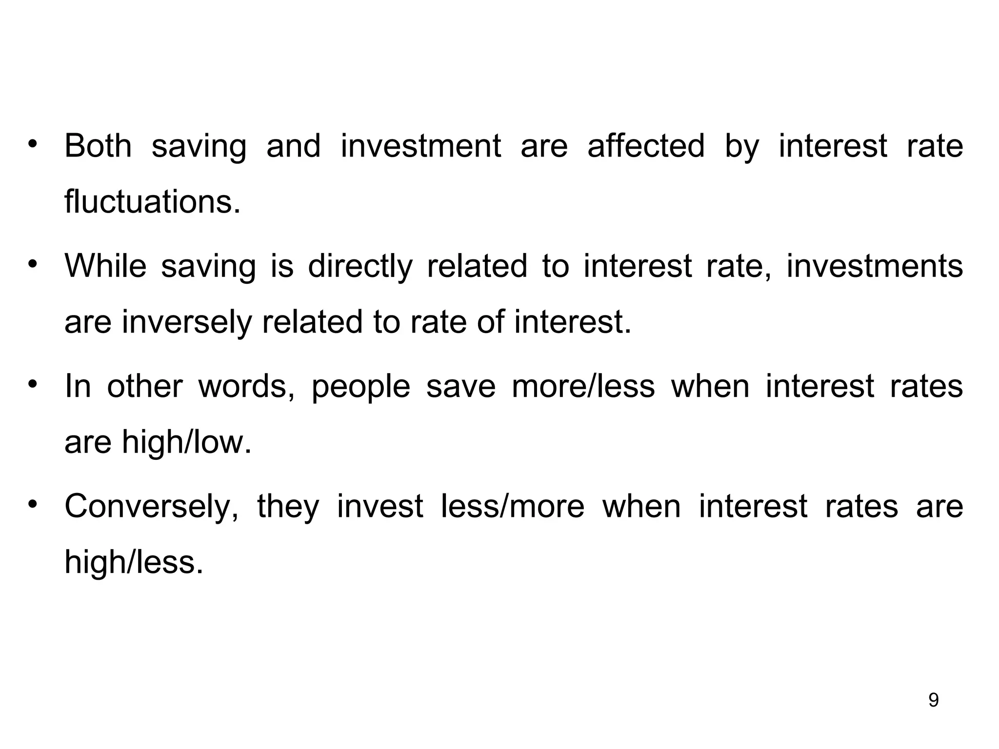 Both saving and investment are affected by interest rate fluctuations. While saving is directly related to interest rate, investments are inversely related to rate of interest.  In other words, people save more/less when interest rates are high/low. Conversely, they invest less/more when interest rates are high/less.  