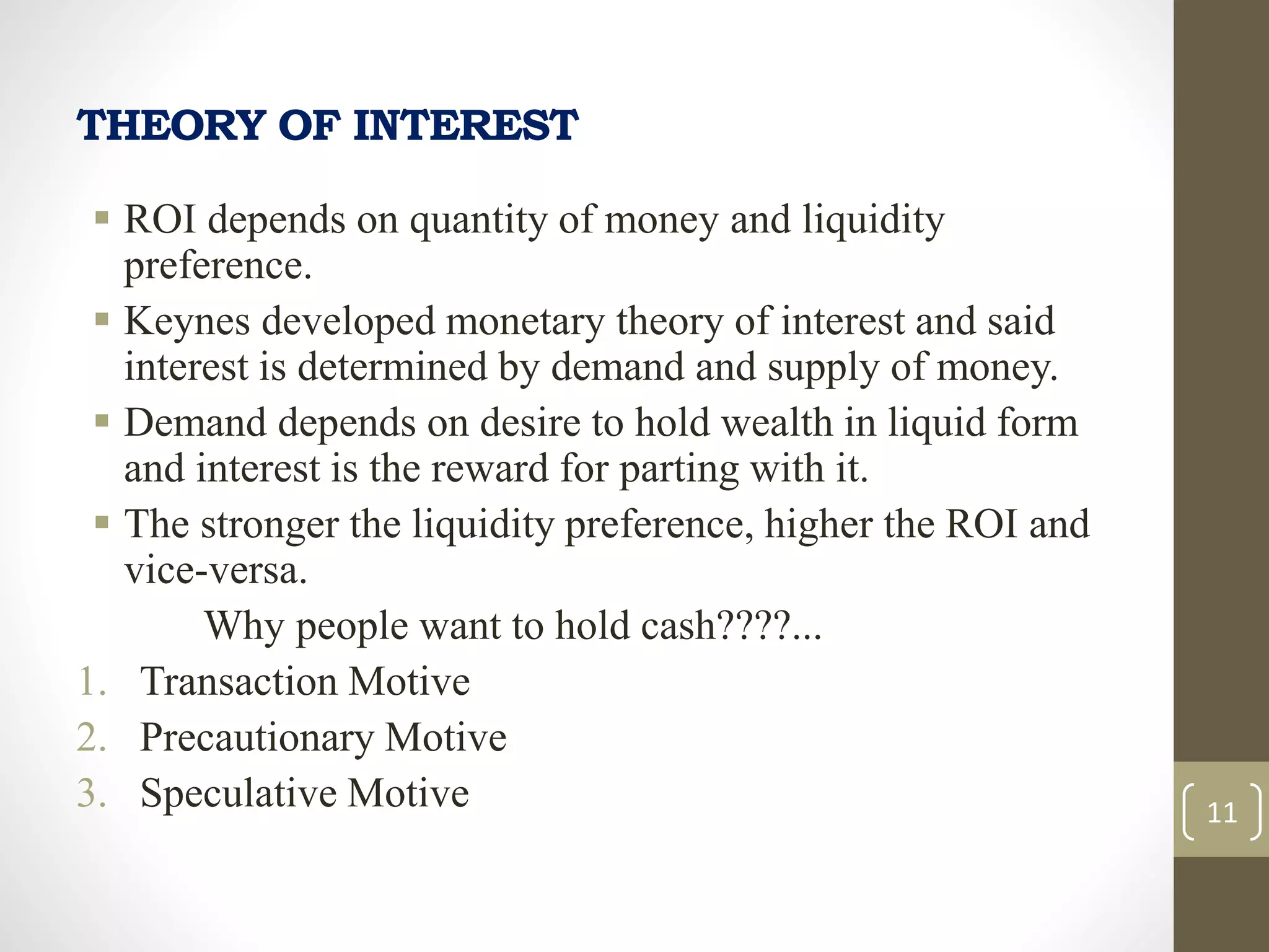 THEORY OF INTEREST
 ROI depends on quantity of money and liquidity
preference.
 Keynes developed monetary theory of interest and said
interest is determined by demand and supply of money.
 Demand depends on desire to hold wealth in liquid form
and interest is the reward for parting with it.
 The stronger the liquidity preference, higher the ROI and
vice-versa.
Why people want to hold cash????...
1. Transaction Motive
2. Precautionary Motive
3. Speculative Motive 11
 