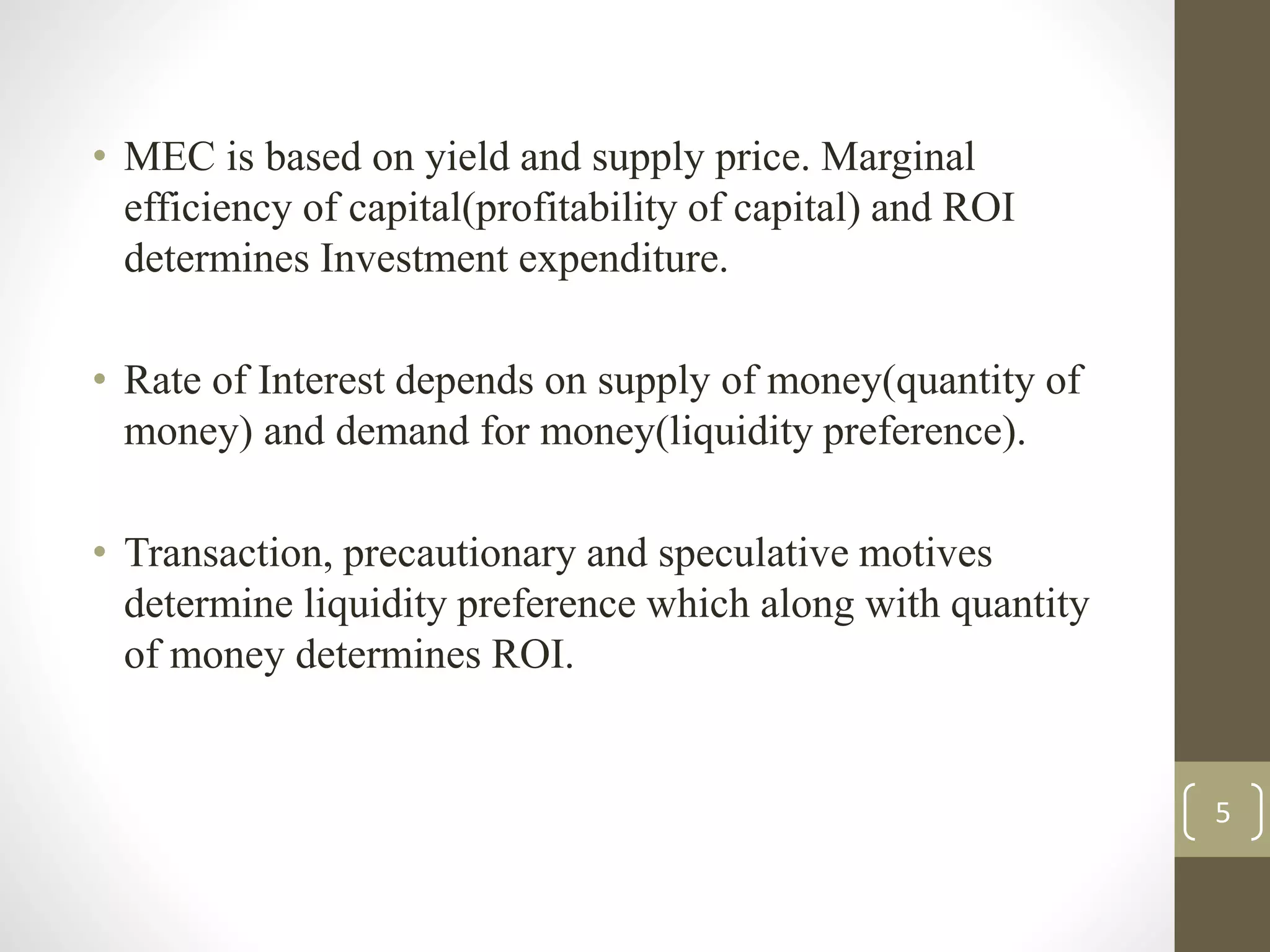 • MEC is based on yield and supply price. Marginal
efficiency of capital(profitability of capital) and ROI
determines Investment expenditure.
• Rate of Interest depends on supply of money(quantity of
money) and demand for money(liquidity preference).
• Transaction, precautionary and speculative motives
determine liquidity preference which along with quantity
of money determines ROI.
5
 