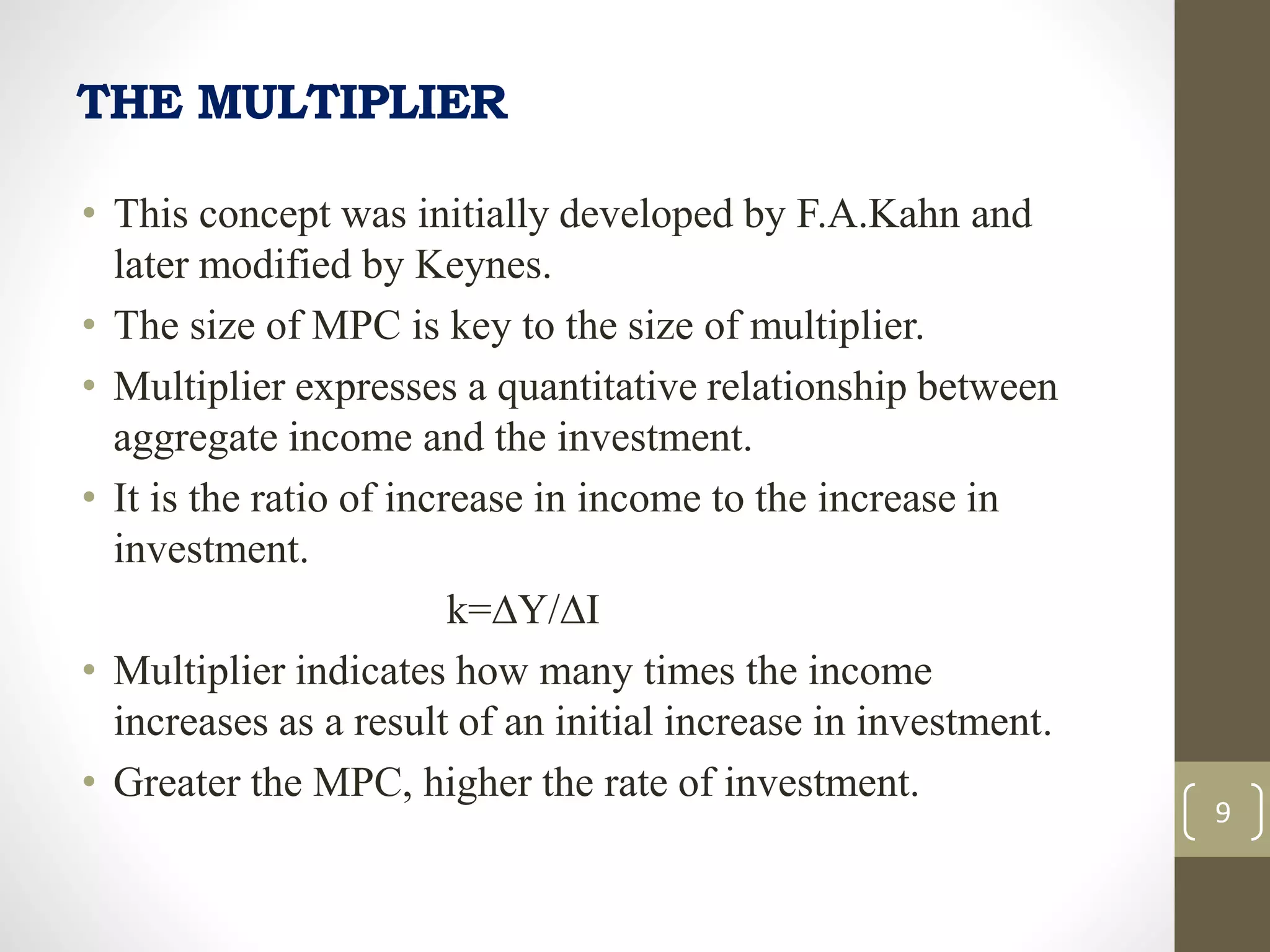 THE MULTIPLIER
• This concept was initially developed by F.A.Kahn and
later modified by Keynes.
• The size of MPC is key to the size of multiplier.
• Multiplier expresses a quantitative relationship between
aggregate income and the investment.
• It is the ratio of increase in income to the increase in
investment.
k=∆Y/∆I
• Multiplier indicates how many times the income
increases as a result of an initial increase in investment.
• Greater the MPC, higher the rate of investment.
9
 