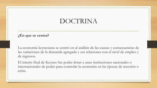 DOCTRINA
¿En que se centra?
La economía keynesiana se centró en al análisis de las causas y consecuencias de
las variaciones de la demanda agregada y sus relaciones con el nivel de empleo y
de ingresos.
El interés final de Keynes fue poder dotar a unas instituciones nacionales o
internacionales de poder para controlar la economía en las épocas de recesión o
crisis.
 