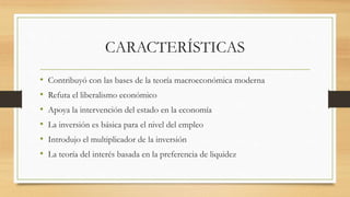 CARACTERÍSTICAS
• Contribuyó con las bases de la teoría macroeconómica moderna
• Refuta el liberalismo económico
• Apoya la intervención del estado en la economía
• La inversión es básica para el nivel del empleo
• Introdujo el multiplicador de la inversión
• La teoría del interés basada en la preferencia de liquidez
 