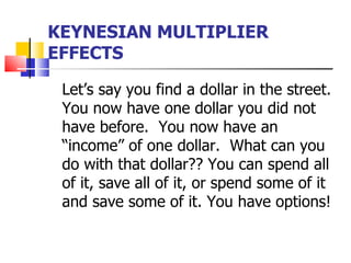 KEYNESIAN MULTIPLIER
EFFECTS

 Let’s say you find a dollar in the street.
 You now have one dollar you did not
 have before. You now have an
 “income” of one dollar. What can you
 do with that dollar?? You can spend all
 of it, save all of it, or spend some of it
 and save some of it. You have options!
 