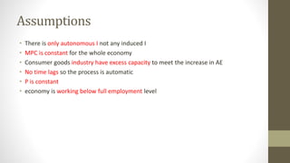 Assumptions
• There is only autonomous I not any induced I
• MPC is constant for the whole economy
• Consumer goods industry have excess capacity to meet the increase in AE
• No time lags so the process is automatic
• P is constant
• economy is working below full employment level
 