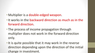 •Multiplier is a double-edged weapon.
•It works in the backward direction as much as in the
forward direction.
•The process of income propagation through
multiplier does not work in the forward direction
only.
•It is quite possible that it may work in the reverse
direction depending upon the direction of the initial
change in investment.
 
