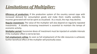 Limitations of Multiplier:
Efficiency of production: If the production system of the country cannot cope with
increased demand for consumption goods and make them readily available, the
incomes generated will not be spent as visualized. As a result, the mpc may decline.
Regular investment: The value of the multiplier will also depend on regularly repeated
investments. A steadily increasing investment is essential to maintain the tempo of
economic activity.
Multiplier period: Successive doses of investment must be injected at suitable intervals
if the multiplier effect is not to be lost.
Full employment ceiling: As soon as full employment of the idle resources is achieved,
further beneficial effect of the multiplier will practically cease.
 
