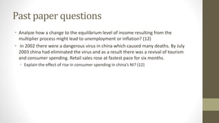 Past paper questions
• Analyze how a change to the equilibrium level of income resulting from the
multiplier process might lead to unemployment or inflation? (12)
• in 2002 there were a dangerous virus in china which caused many deaths. By July
2003 china had eliminated the virus and as a result there was a revival of tourism
and consumer spending. Retail sales rose at fastest pace for six months.
• Explain the effect of rise in consumer spending in china’s NI? (12)
 