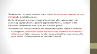 • The Keynesian concept of multiplier states that as the investment increases, income
increases by a multiple amount.
• On the other hand, there is a concept of accelerator which was not taken into
account by Keynes which has become popular after Keynes, especially in the
discussions of theories of trade cycles and economic growth.
• The acceleration principle describes the effect quite opposite to that of multiplier.
• According to this, when income or consumption increases, investment will increase by a
multiple amount. When income and therefore consumption of the people increases, the
greater amount of the commodities will have to be produced.
 