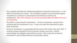 • The multiplier describes the relationship between investment and income, i.e., the
effect of investment on income. The multiplier concept is concerned with original
investment as a stimulus to consumption and thereby to income and
employment. But in this concept, we are not concerned about the effect of income
on investment.
• This effect is covered by the ‘accelerator’. The term ‘accelerator’ should not be
confused with the accelerator in cars. It does not make the investment to grow
faster and faster.
• The term ‘accelerator’ is associated with the name of J.M. Clark in the year 1914. it
has been proved a powerful tool of economic analysis since then. Keynes,
astonishingly, has altogether ignored this concept. That is why, the concept of
accelerator is not considered the part of Keynesian theory.
 