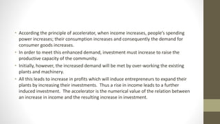 • According the principle of accelerator, when income increases, people’s spending
power increases; their consumption increases and consequently the demand for
consumer goods increases.
• In order to meet this enhanced demand, investment must increase to raise the
productive capacity of the community.
• Initially, however, the increased demand will be met by over-working the existing
plants and machinery.
• All this leads to increase in profits which will induce entrepreneurs to expand their
plants by increasing their investments. Thus a rise in income leads to a further
induced investment. The accelerator is the numerical value of the relation between
an increase in income and the resulting increase in investment.
 