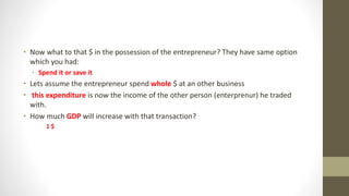 • Now what to that $ in the possession of the entrepreneur? They have same option
which you had:
• Spend it or save it
• Lets assume the entrepreneur spend whole $ at an other business
• this expenditure is now the income of the other person (enterprenur) he traded
with.
• How much GDP will increase with that transaction?
1 $
 