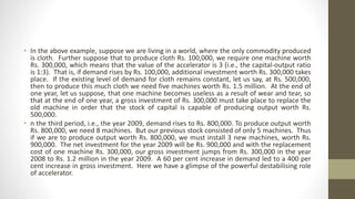 • In the above example, suppose we are living in a world, where the only commodity produced
is cloth. Further suppose that to produce cloth Rs. 100,000, we require one machine worth
Rs. 300,000, which means that the value of the accelerator is 3 (i.e., the capital-output ratio
is 1:3). That is, if demand rises by Rs. 100,000, additional investment worth Rs. 300,000 takes
place. If the existing level of demand for cloth remains constant, let us say, at Rs. 500,000,
then to produce this much cloth we need five machines worth Rs. 1.5 million. At the end of
one year, let us suppose, that one machine becomes useless as a result of wear and tear, so
that at the end of one year, a gross investment of Rs. 300,000 must take place to replace the
old machine in order that the stock of capital is capable of producing output worth Rs.
500,000.
• n the third period, i.e., the year 2009, demand rises to Rs. 800,000. To produce output worth
Rs. 800,000, we need 8 machines. But our previous stock consisted of only 5 machines. Thus
if we are to produce output worth Rs. 800,000, we must install 3 new machines, worth Rs.
900,000. The net investment for the year 2009 will be Rs. 900,000 and with the replacement
cost of one machine Rs. 300,000, our gross investment jumps from Rs. 300,000 in the year
2008 to Rs. 1.2 million in the year 2009. A 60 per cent increase in demand led to a 400 per
cent increase in gross investment. Here we have a glimpse of the powerful destabilising role
of accelerator.
 