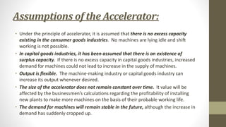 Assumptions of the Accelerator:
• Under the principle of accelerator, it is assumed that there is no excess capacity
existing in the consumer goods industries. No machines are lying idle and shift
working is not possible.
• In capital goods industries, it has been assumed that there is an existence of
surplus capacity. If there is no excess capacity in capital goods industries, increased
demand for machines could not lead to increase in the supply of machines.
• Output is flexible. The machine-making industry or capital goods industry can
increase its output whenever desired.
• The size of the accelerator does not remain constant over time. It value will be
affected by the businessmen’s calculations regarding the profitability of installing
new plants to make more machines on the basis of their probable working life.
• The demand for machines will remain stable in the future, although the increase in
demand has suddenly cropped up.
 
