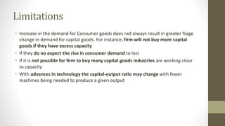 Limitations
• Increase in the demand for Consumer goods does not always result in greater %age
change in demand for capital goods. For instance, firm will not buy more capital
goods if they have excess capacity
• If they do no expect the rise in consumer demand to last
• If it is not possible for firm to buy many capital goods industries are working close
to capacity
• With advances in technology the capital-output ratio may change with fewer
machines being needed to produce a given output
 