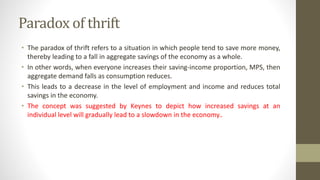 Paradox of thrift
• The paradox of thrift refers to a situation in which people tend to save more money,
thereby leading to a fall in aggregate savings of the economy as a whole.
• In other words, when everyone increases their saving-income proportion, MPS, then
aggregate demand falls as consumption reduces.
• This leads to a decrease in the level of employment and income and reduces total
savings in the economy.
• The concept was suggested by Keynes to depict how increased savings at an
individual level will gradually lead to a slowdown in the economy..
 