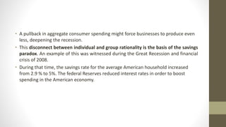 • A pullback in aggregate consumer spending might force businesses to produce even
less, deepening the recession.
• This disconnect between individual and group rationality is the basis of the savings
paradox. An example of this was witnessed during the Great Recession and financial
crisis of 2008.
• During that time, the savings rate for the average American household increased
from 2.9 % to 5%. The federal Reserves reduced interest rates in order to boost
spending in the American economy.
 