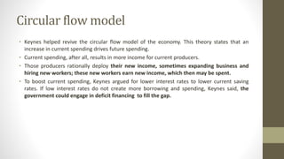 Circular flow model
• Keynes helped revive the circular flow model of the economy. This theory states that an
increase in current spending drives future spending.
• Current spending, after all, results in more income for current producers.
• Those producers rationally deploy their new income, sometimes expanding business and
hiring new workers; these new workers earn new income, which then may be spent.
• To boost current spending, Keynes argued for lower interest rates to lower current saving
rates. If low interest rates do not create more borrowing and spending, Keynes said, the
government could engage in deficit financing to fill the gap.
 