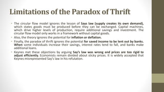 Limitations of the Paradox of Thrift
• The circular flow model ignores the lesson of Says law (supply creates its own demand),
which states goods must be produced before they can be exchanged. Capital machines,
which drive higher levels of production, require additional savings and investment. The
circular flow model only works in a framework without capital goods.
• Also, the theory ignores the potential for inflation or deflation.
• Finally, the paradox of thrift ignores the potential for saved income to be lent out by banks.
When some individuals increase their savings, interest rates tend to fall, and banks make
additional loans.
• Keynes met these objections by arguing Say’s law was wrong and prices are too rigid to
adjust efficiently. Economists remain divided about sticky prices. It is widely accepted that
Keynes misrepresented Say’s law in his refutation.
 