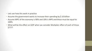 • Lets see how this work in practice
• Assume the government wants to increase their spending by $ 10 billion
• Assume MPC of the economy is 90% and 10% is MPS and these must be equal to
100%
• What will be the effect on GDP when we consider Multiplier effect of each of those
$????
 