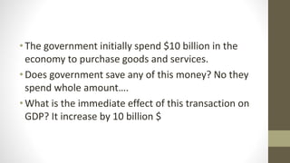 •The government initially spend $10 billion in the
economy to purchase goods and services.
•Does government save any of this money? No they
spend whole amount….
•What is the immediate effect of this transaction on
GDP? It increase by 10 billion $
 