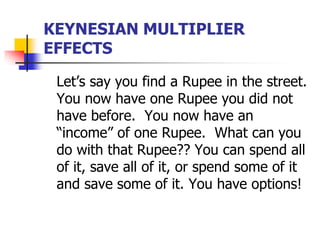 KEYNESIAN MULTIPLIER
EFFECTS
Let’s say you find a Rupee in the street.
You now have one Rupee you did not
have before. You now have an
“income” of one Rupee. What can you
do with that Rupee?? You can spend all
of it, save all of it, or spend some of it
and save some of it. You have options!
 