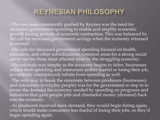 The one issue consistently pushed by Keynes was the need for
increased government spending to enable and amplify economic
growth during periods of economic contraction. This was balanced by
the call for increased government savings when the economy returned
to normal.
• His calls for increased government spending focused on health,
education, and other subsidizations, common areas for a strong social
safety net for those most affected most by the struggling economy.
• His rationale was simple: as the economy begins to falter, businesses
reduce their spending and consumers (either fearful or losing their job,
or currently unemployed) refrain from spending as well.
• The only way to break the stalemate between producers (businesses)
and consumers (everyday people) was for the government to step in to
create the demand the economy needed by spending on programs and
initiatives that gave people jobs and channeled money (demand) back
into the economy.
• As producers received more demand, they would begin hiring again,
which would make consumers less fearful of losing their jobs, so they’d
begin spending again.
•

 