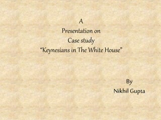 A
Presentation on
Case study
“Keynesians in The White House”
By
Nikhil Gupta
 
