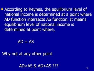 • According to Keynes, the equilibrium level of
national income is determined at a point where
AD function intersects AS function. It means
equilibrium level of national income is
determined at point where,
AD = AS
Why not at any other point
AD>AS & AD<AS ??? 10
 