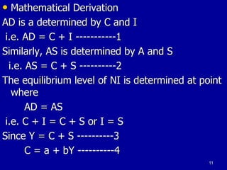 • Mathematical Derivation
AD is a determined by C and I
i.e. AD = C + I -----------1
Similarly, AS is determined by A and S
i.e. AS = C + S ----------2
The equilibrium level of NI is determined at point
where
AD = AS
i.e. C + I = C + S or I = S
Since Y = C + S ----------3
C = a + bY ----------4
11
 