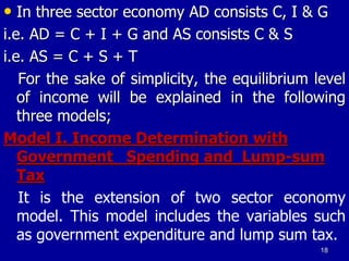 • In three sector economy AD consists C, I & G
i.e. AD = C + I + G and AS consists C & S
i.e. AS = C + S + T
For the sake of simplicity, the equilibrium level
of income will be explained in the following
three models;
Model I. Income Determination with
Government Spending and Lump-sum
Tax
It is the extension of two sector economy
model. This model includes the variables such
as government expenditure and lump sum tax.
18
 